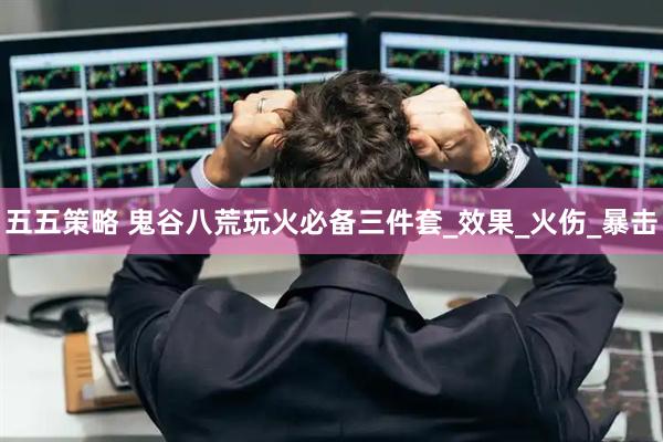 五五策略 鬼谷八荒玩火必备三件套_效果_火伤_暴击