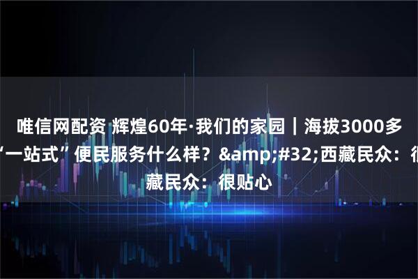 唯信网配资 辉煌60年·我们的家园｜海拔3000多米的“一站式”便民服务什么样？&#32;西藏民众：很贴心