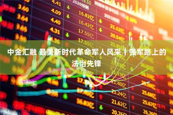 中金汇融 最美新时代革命军人风采｜强军路上的法治先锋