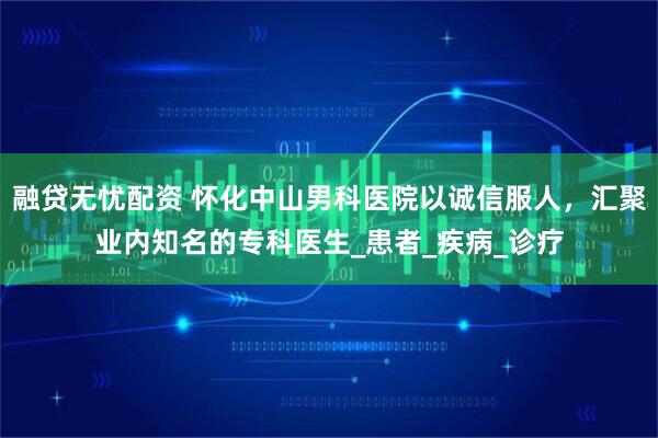 融贷无忧配资 怀化中山男科医院以诚信服人，汇聚业内知名的专科医生_患者_疾病_诊疗