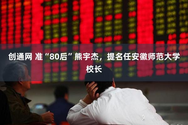 创通网 准“80后”熊宇杰，提名任安徽师范大学校长