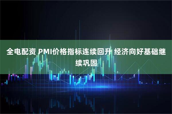 全电配资 PMI价格指标连续回升 经济向好基础继续巩固