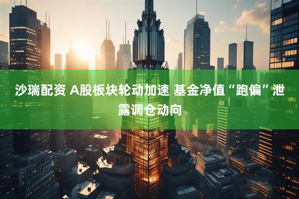 沙瑞配资 A股板块轮动加速 基金净值“跑偏”泄露调仓动向