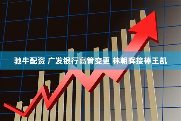 驰牛配资 广发银行高管变更 林朝晖接棒王凯