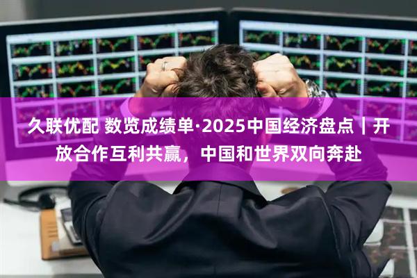 久联优配 数览成绩单·2025中国经济盘点｜开放合作互利共赢，中国和世界双向奔赴