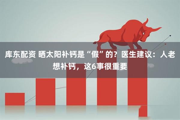 库东配资 晒太阳补钙是“假”的？医生建议：人老想补钙，这6事很重要