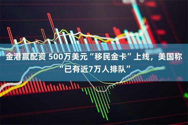 金港赢配资 500万美元“移民金卡”上线，美国称“已有近7万人排队”