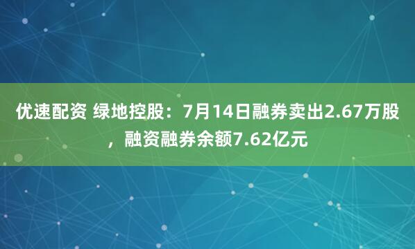 优速配资 绿地控股：7月14日融券卖出2.67万股，融资融券余额7.62亿元